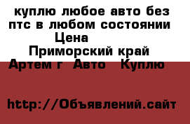 куплю любое авто без птс в любом состоянии. › Цена ­ 1 000 - Приморский край, Артем г. Авто » Куплю   